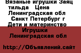 Вязаные игрушки Заяц-тильда › Цена ­ 2 500 - Ленинградская обл., Санкт-Петербург г. Дети и материнство » Игрушки   . Ленинградская обл.